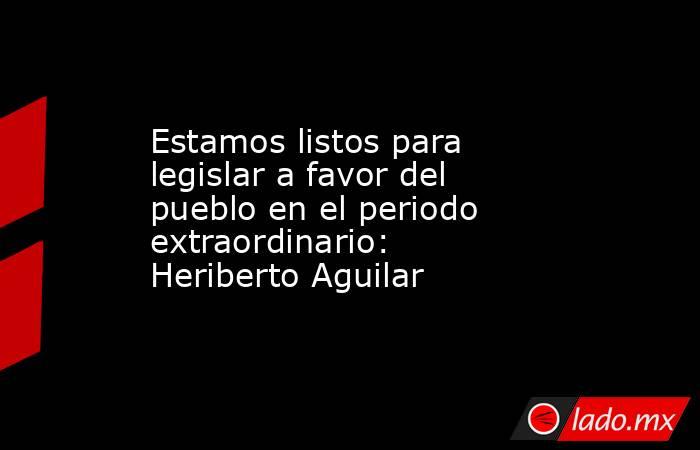 Estamos listos para legislar a favor del pueblo en el periodo extraordinario: Heriberto Aguilar. Noticias en tiempo real