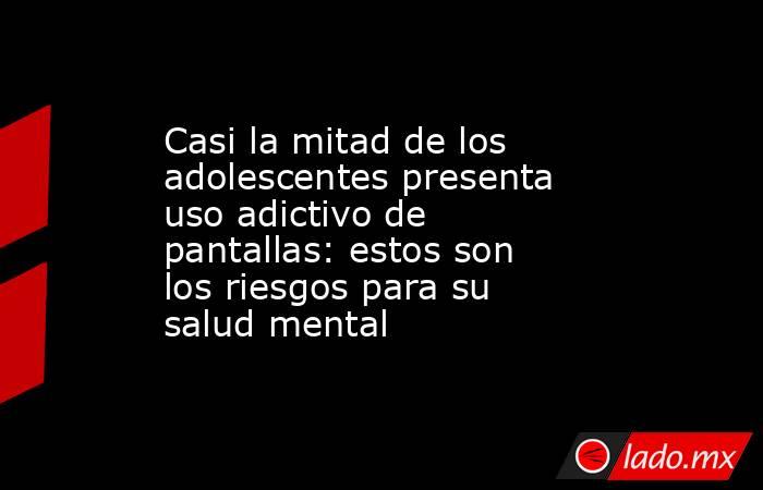 Casi la mitad de los adolescentes presenta uso adictivo de pantallas: estos son los riesgos para su salud mental. Noticias en tiempo real