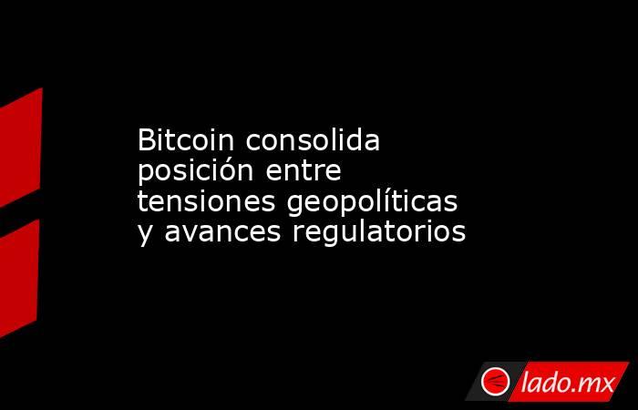 Bitcoin consolida posición entre tensiones geopolíticas y avances regulatorios. Noticias en tiempo real
