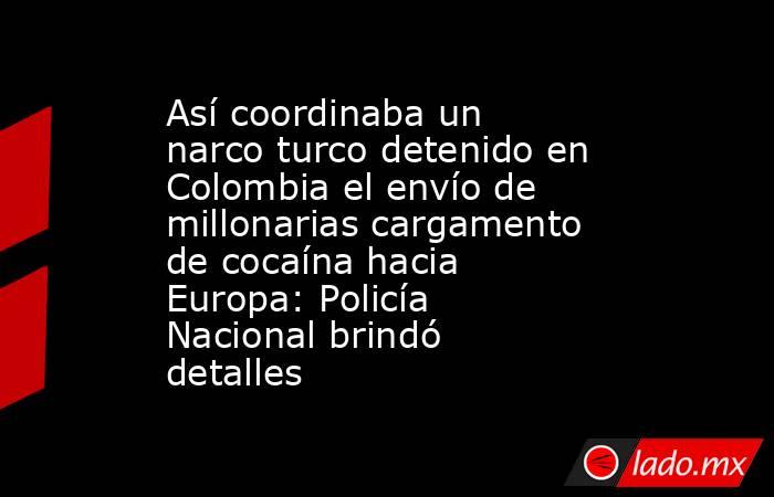 Así coordinaba un narco turco detenido en Colombia el envío de millonarias cargamento de cocaína hacia Europa: Policía Nacional brindó detalles. Noticias en tiempo real