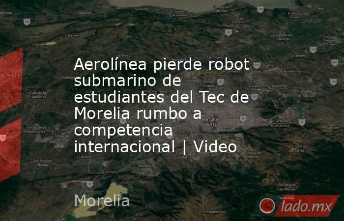 Aerolínea pierde robot submarino de estudiantes del Tec de Morelia rumbo a competencia internacional | Video . Noticias en tiempo real