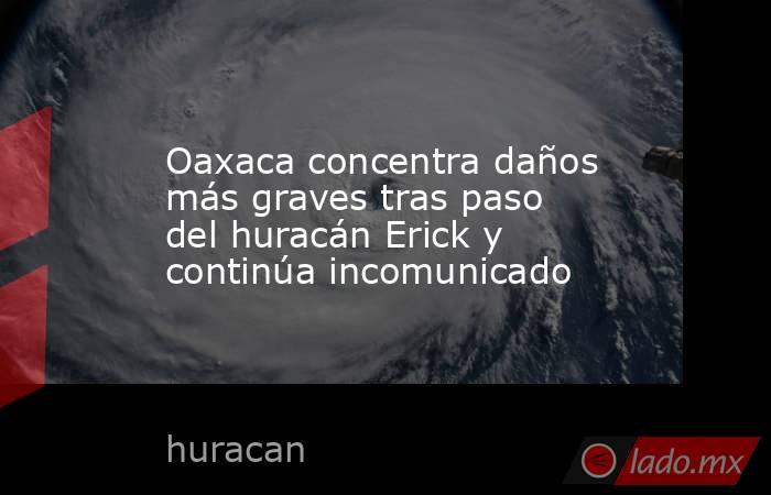 Oaxaca concentra daños más graves tras paso del huracán Erick y continúa incomunicado. Noticias en tiempo real