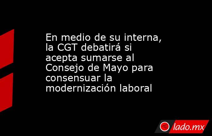 En medio de su interna, la CGT debatirá si acepta sumarse al Consejo de Mayo para consensuar la modernización laboral. Noticias en tiempo real