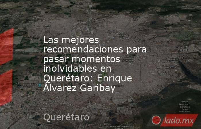 Las mejores recomendaciones para pasar momentos inolvidables en Querétaro: Enrique Álvarez Garibay. Noticias en tiempo real
