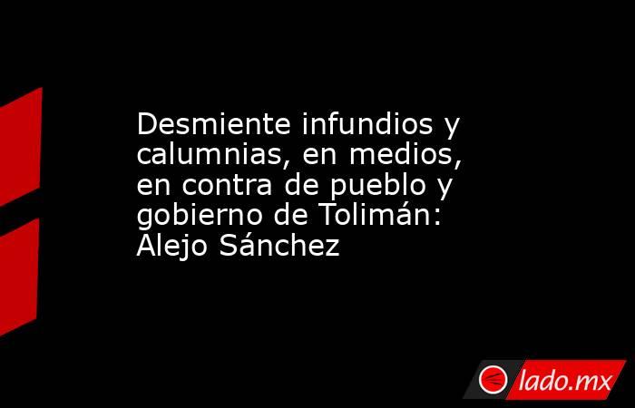 Desmiente infundios y calumnias, en medios, en contra de pueblo y gobierno de Tolimán: Alejo Sánchez. Noticias en tiempo real