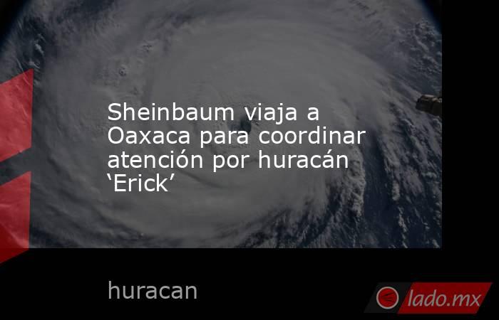 Sheinbaum viaja a Oaxaca para coordinar atención por huracán ‘Erick’. Noticias en tiempo real