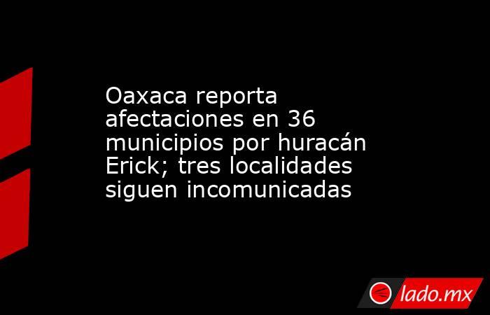 Oaxaca reporta afectaciones en 36 municipios por huracán Erick; tres localidades siguen incomunicadas. Noticias en tiempo real
