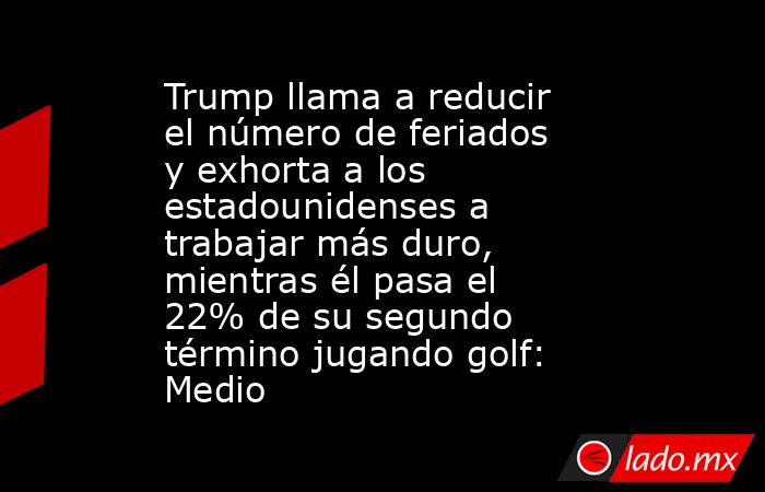 Trump llama a reducir el número de feriados y exhorta a los estadounidenses a trabajar más duro, mientras él pasa el 22% de su segundo término jugando golf: Medio. Noticias en tiempo real