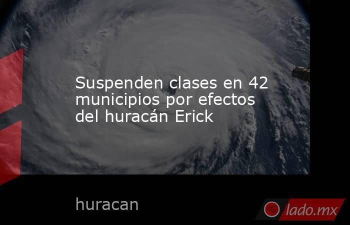 Suspenden clases en 42 municipios por efectos del huracán Erick. Noticias en tiempo real