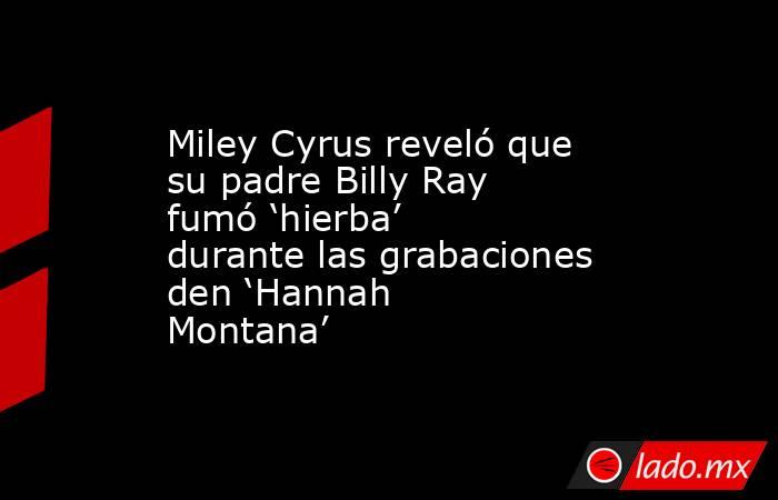 Miley Cyrus reveló que su padre Billy Ray fumó ‘hierba’ durante las grabaciones den ‘Hannah Montana’ . Noticias en tiempo real