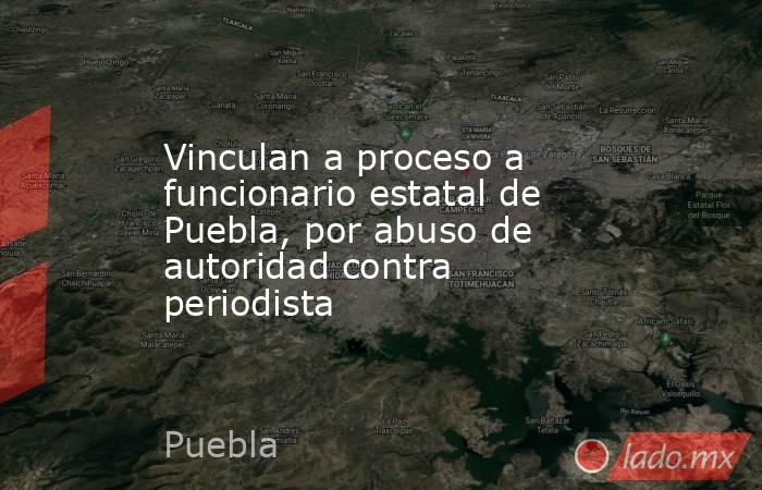 Vinculan a proceso a funcionario estatal de Puebla, por abuso de autoridad contra periodista. Noticias en tiempo real