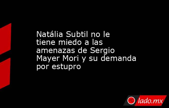 Natália Subtil no le tiene miedo a las amenazas de Sergio Mayer Mori y su demanda por estupro. Noticias en tiempo real