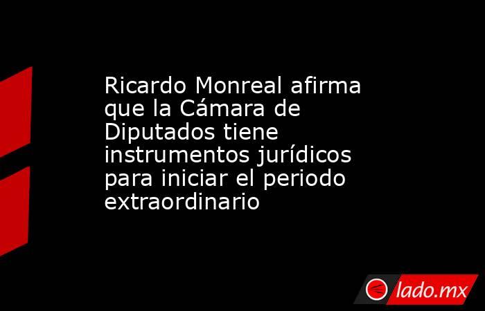 Ricardo Monreal afirma que la Cámara de Diputados tiene instrumentos jurídicos para iniciar el periodo extraordinario. Noticias en tiempo real