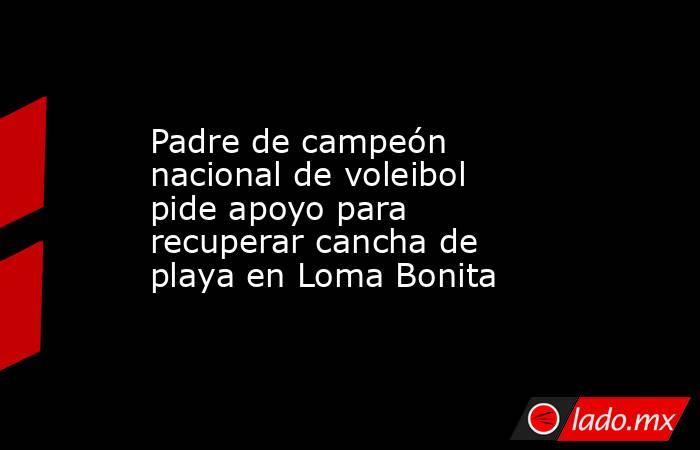Padre de campeón nacional de voleibol pide apoyo para recuperar cancha de playa en Loma Bonita. Noticias en tiempo real