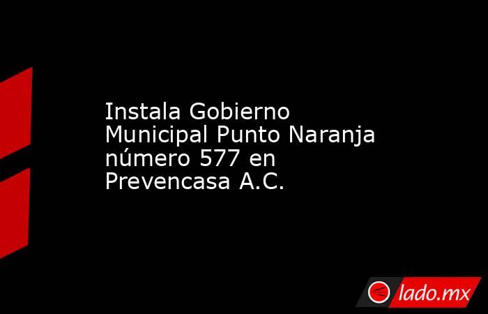 Instala Gobierno Municipal Punto Naranja número 577 en Prevencasa A.C.. Noticias en tiempo real