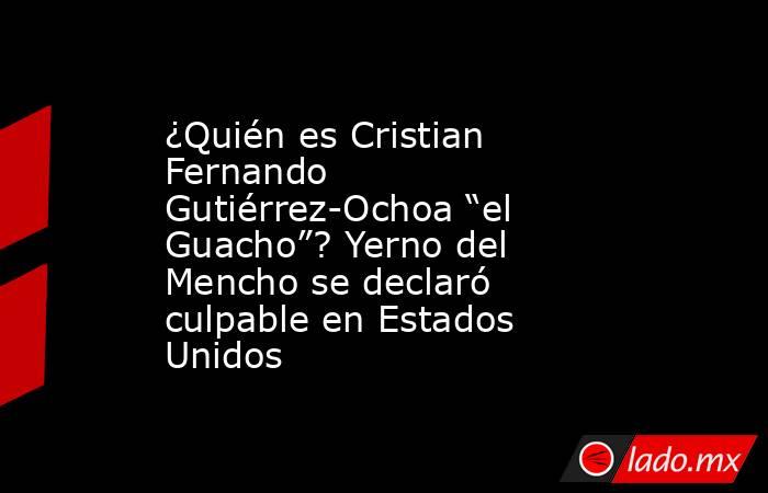 ¿Quién es Cristian Fernando Gutiérrez-Ochoa “el Guacho”? Yerno del Mencho se declaró culpable en Estados Unidos . Noticias en tiempo real