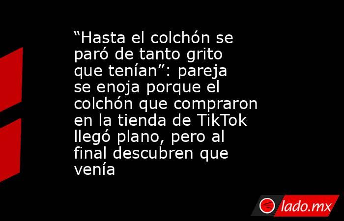 “Hasta el colchón se paró de tanto grito que tenían”: pareja se enoja porque el colchón que compraron en la tienda de TikTok llegó plano, pero al final descubren que venía . Noticias en tiempo real