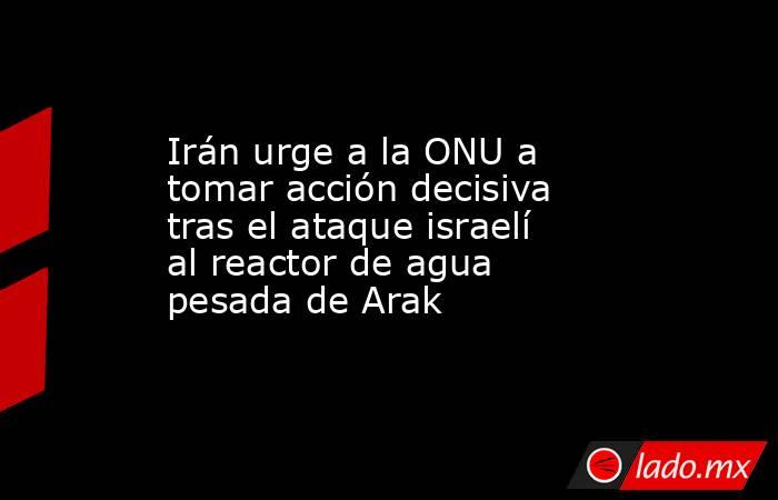 Irán urge a la ONU a tomar acción decisiva tras el ataque israelí al reactor de agua pesada de Arak. Noticias en tiempo real