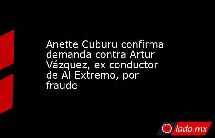 Anette Cuburu confirma demanda contra Artur Vázquez, ex conductor de Al Extremo, por fraude. Noticias en tiempo real