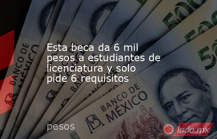Esta beca da 6 mil pesos a estudiantes de licenciatura y solo pide 6 requisitos. Noticias en tiempo real
