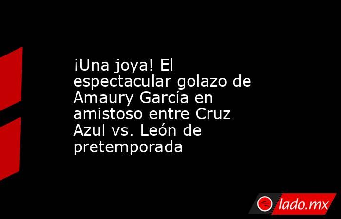 ¡Una joya! El espectacular golazo de Amaury García en amistoso entre Cruz Azul vs. León de pretemporada. Noticias en tiempo real