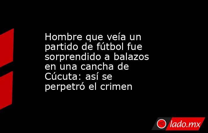 Hombre que veía un partido de fútbol fue sorprendido a balazos en una cancha de Cúcuta: así se perpetró el crimen. Noticias en tiempo real