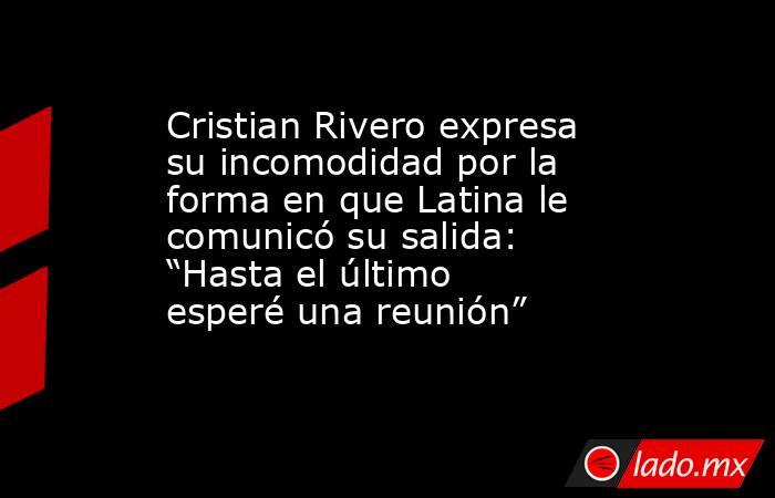 Cristian Rivero expresa su incomodidad por la forma en que Latina le comunicó su salida: “Hasta el último esperé una reunión”. Noticias en tiempo real