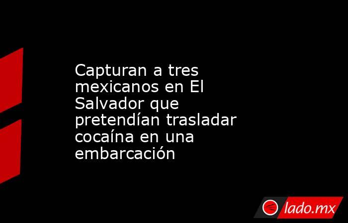 Capturan a tres mexicanos en El Salvador que pretendían trasladar cocaína en una embarcación. Noticias en tiempo real