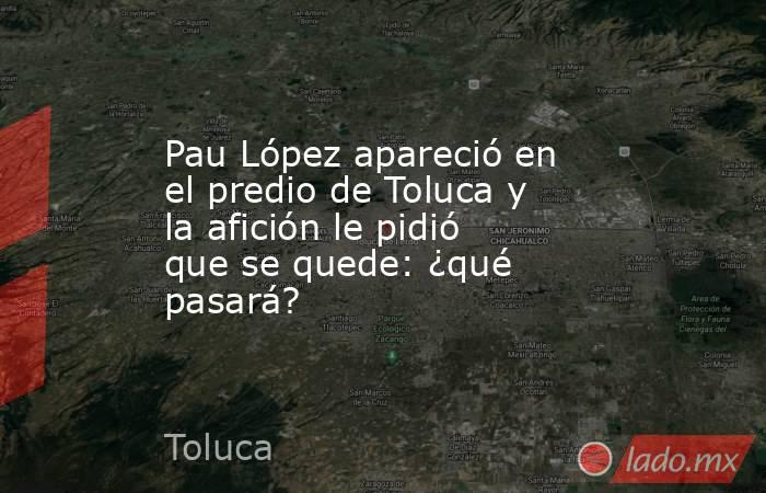 Pau López apareció en el predio de Toluca y la afición le pidió que se quede: ¿qué pasará?. Noticias en tiempo real