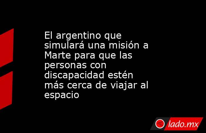 El argentino que simulará una misión a Marte para que las personas con discapacidad estén más cerca de viajar al espacio . Noticias en tiempo real