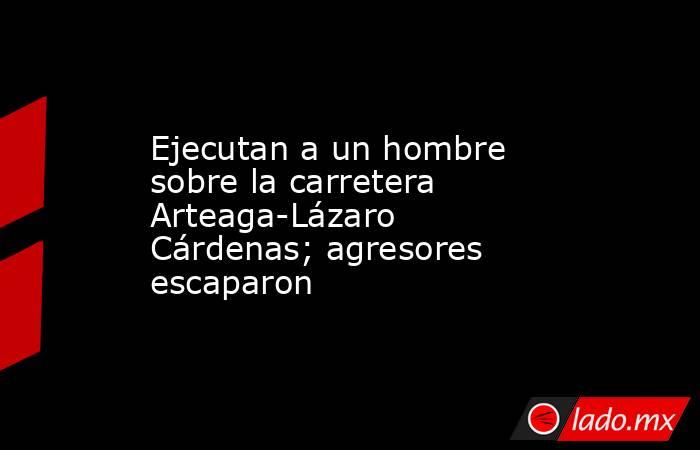 Ejecutan a un hombre sobre la carretera Arteaga-Lázaro Cárdenas; agresores escaparon. Noticias en tiempo real