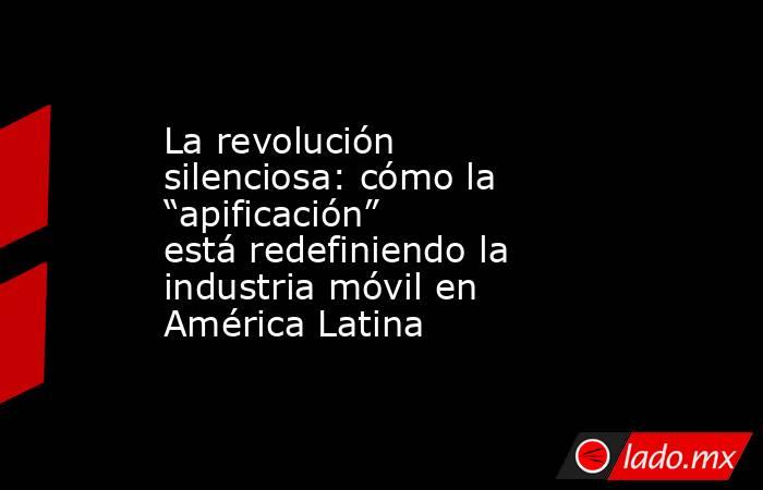 La revolución silenciosa: cómo la “apificación” está redefiniendo la industria móvil en América Latina. Noticias en tiempo real