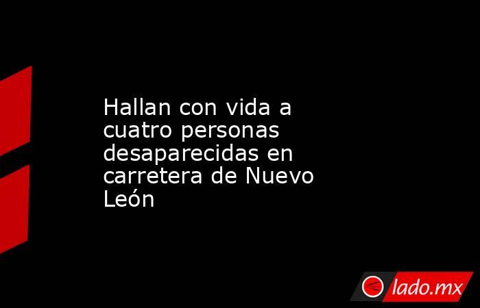 Hallan con vida a cuatro personas desaparecidas en carretera de Nuevo León. Noticias en tiempo real