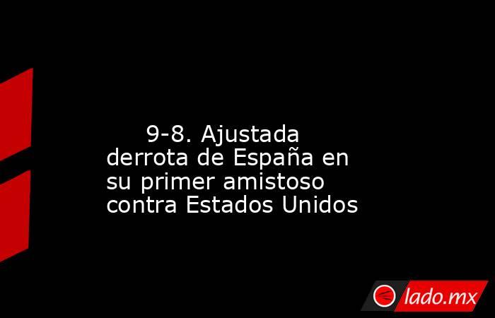                                                                                                                              9-8. Ajustada derrota de España en su primer amistoso contra Estados Unidos                                                       . Noticias en tiempo real