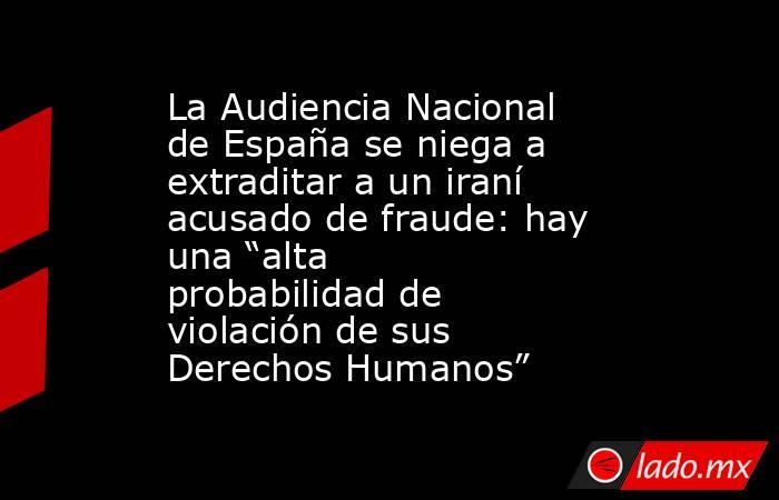 La Audiencia Nacional de España se niega a extraditar a un iraní acusado de fraude: hay una “alta probabilidad de violación de sus Derechos Humanos”. Noticias en tiempo real