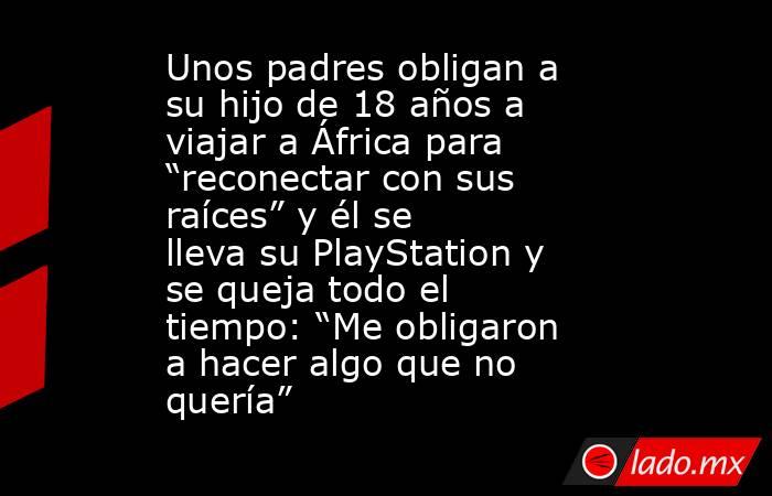 Unos padres obligan a su hijo de 18 años a viajar a África para “reconectar con sus raíces” y él se lleva su PlayStation y se queja todo el tiempo: “Me obligaron a hacer algo que no quería”. Noticias en tiempo real