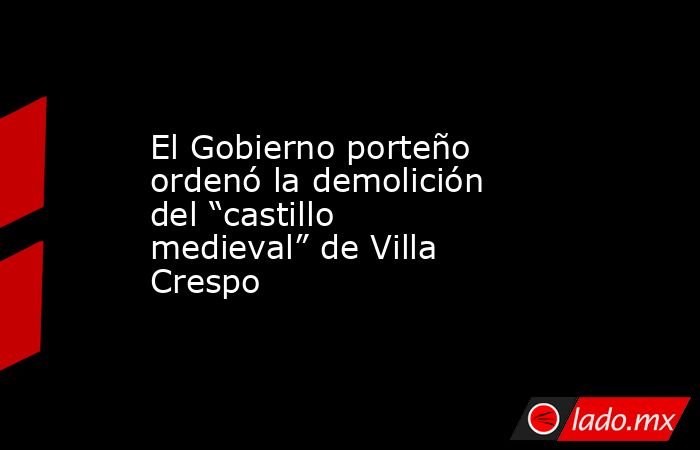 El Gobierno porteño ordenó la demolición del “castillo medieval” de Villa Crespo. Noticias en tiempo real