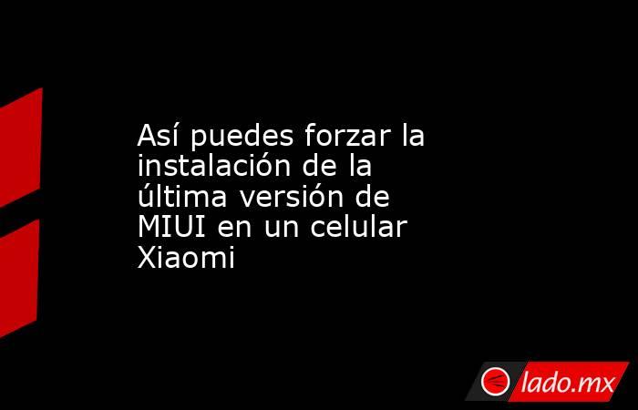 Así puedes forzar la instalación de la última versión de MIUI en un celular Xiaomi. Noticias en tiempo real