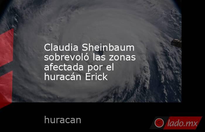 Claudia Sheinbaum sobrevoló las zonas afectada por el huracán Erick. Noticias en tiempo real