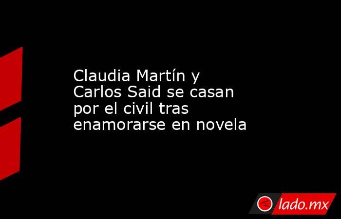 Claudia Martín y Carlos Said se casan por el civil tras enamorarse en novela. Noticias en tiempo real