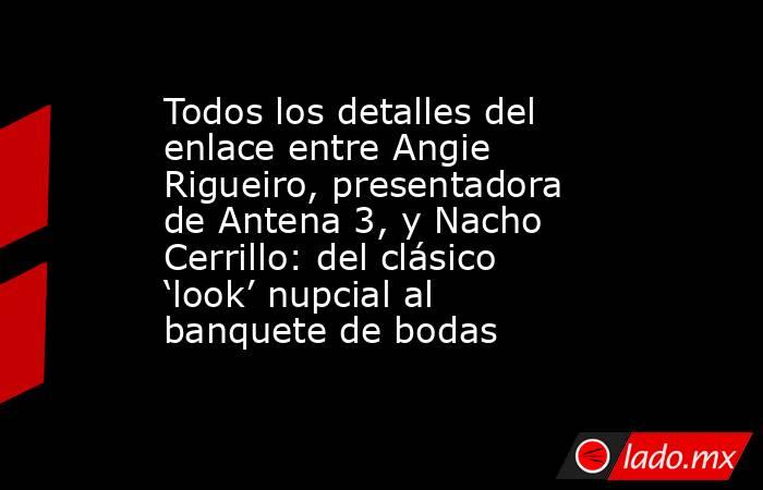 Todos los detalles del enlace entre Angie Rigueiro, presentadora de Antena 3, y Nacho Cerrillo: del clásico ‘look’ nupcial al banquete de bodas. Noticias en tiempo real