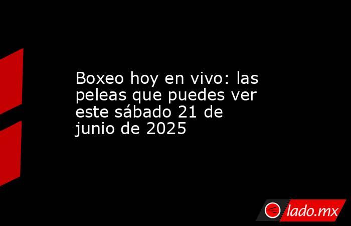 Boxeo hoy en vivo: las peleas que puedes ver este sábado 21 de junio de 2025. Noticias en tiempo real