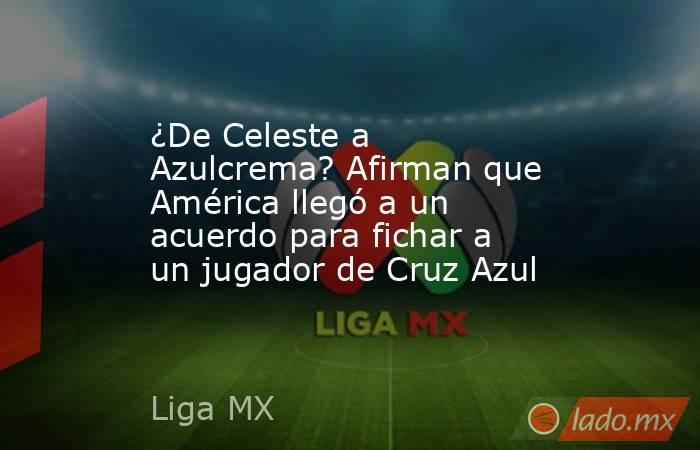 ¿De Celeste a Azulcrema? Afirman que América llegó a un acuerdo para fichar a un jugador de Cruz Azul. Noticias en tiempo real