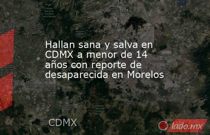 Hallan sana y salva en CDMX a menor de 14 años con reporte de desaparecida en Morelos. Noticias en tiempo real