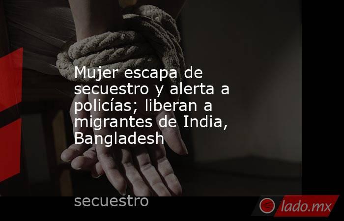 Mujer escapa de secuestro y alerta a policías; liberan a migrantes de India, Bangladesh. Noticias en tiempo real