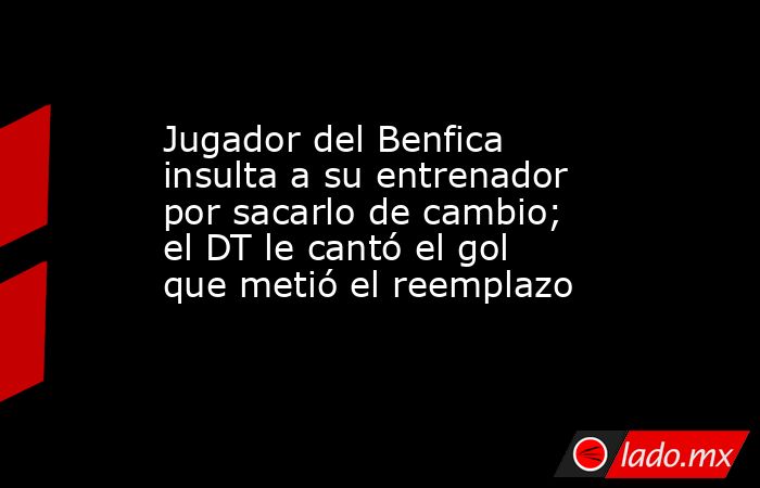Jugador del Benfica insulta a su entrenador por sacarlo de cambio; el DT le cantó el gol que metió el reemplazo. Noticias en tiempo real