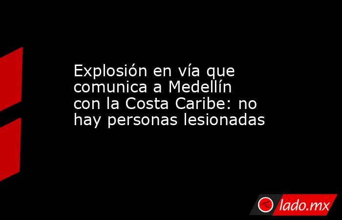 Explosión en vía que comunica a Medellín con la Costa Caribe: no hay personas lesionadas . Noticias en tiempo real