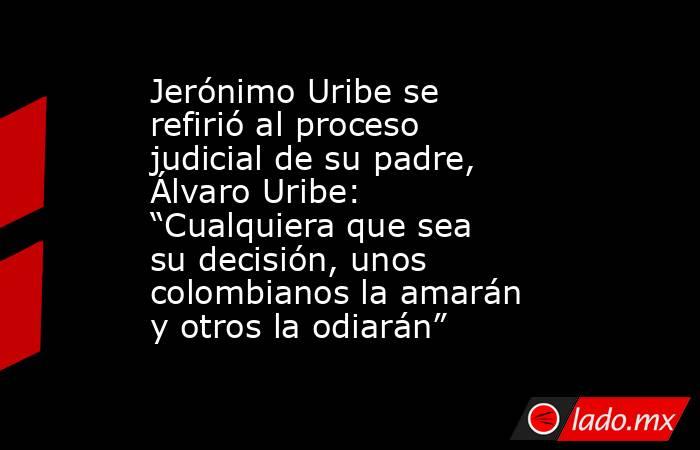 Jerónimo Uribe se refirió al proceso judicial de su padre, Álvaro Uribe: “Cualquiera que sea su decisión, unos colombianos la amarán y otros la odiarán”. Noticias en tiempo real