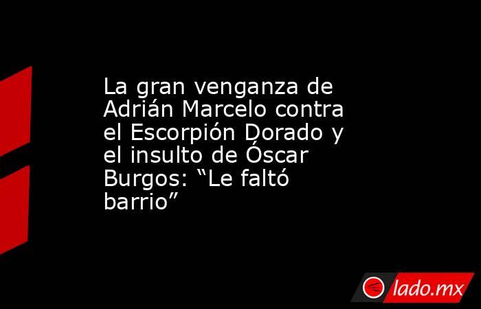 La gran venganza de Adrián Marcelo contra el Escorpión Dorado y el insulto de Óscar Burgos: “Le faltó barrio”. Noticias en tiempo real