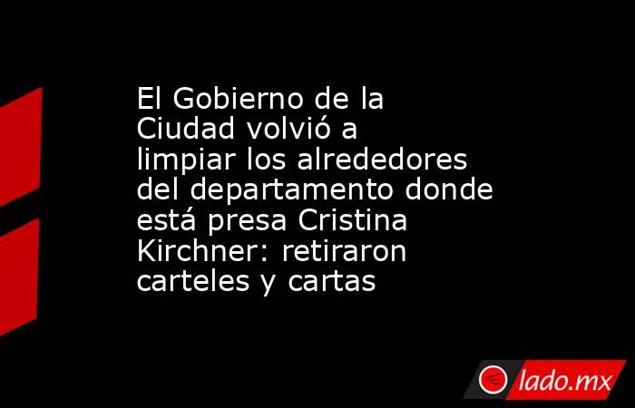 El Gobierno de la Ciudad volvió a limpiar los alrededores del departamento donde está presa Cristina Kirchner: retiraron carteles y cartas. Noticias en tiempo real